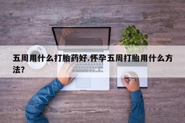 药流药微信五周用什么打胎药好.怀孕五周打胎用什么方法？