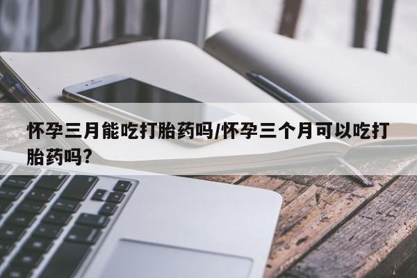 药流药微信怀孕三月能吃打胎药吗/怀孕三个月可以吃打胎药吗?