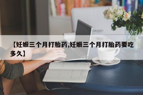 药流药微信【妊娠三个月打胎药,妊娠三个月打胎药要吃多久】