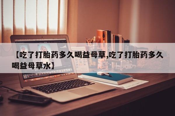 药流药微信【吃了打胎药多久喝益母草,吃了打胎药多久喝益母草水】