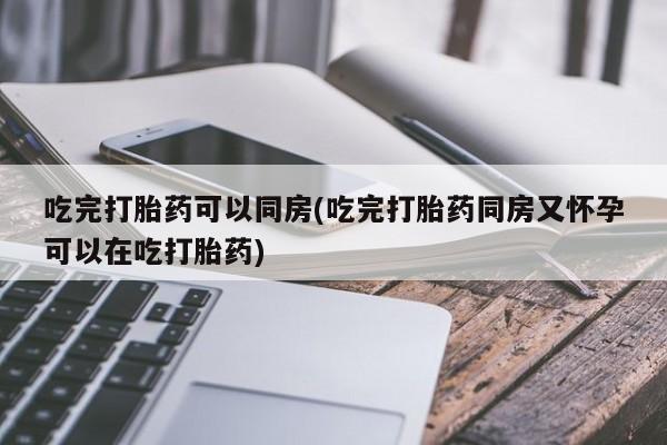 药流药微信吃完打胎药可以同房(吃完打胎药同房又怀孕可以在吃打胎药)