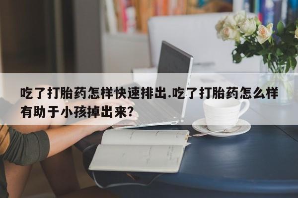 药流药微信吃了打胎药怎样快速排出.吃了打胎药怎么样有助于小孩掉出来？
