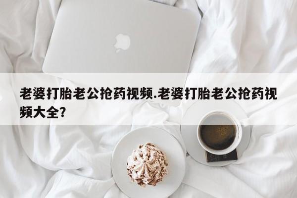 药流药微信老婆打胎老公抢药视频.老婆打胎老公抢药视频大全？