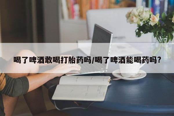 药流药微信喝了啤酒敢喝打胎药吗/喝了啤酒能喝药吗?