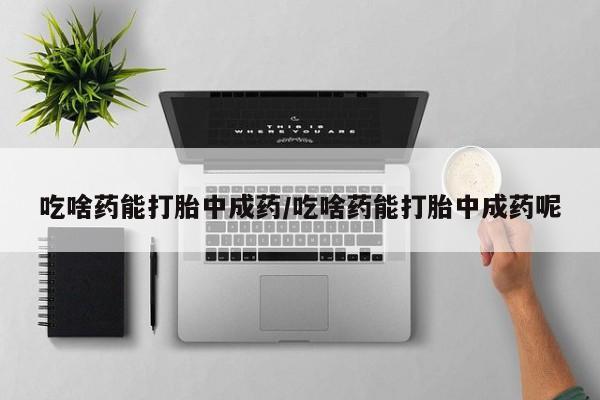 药流药微信吃啥药能打胎中成药/吃啥药能打胎中成药呢