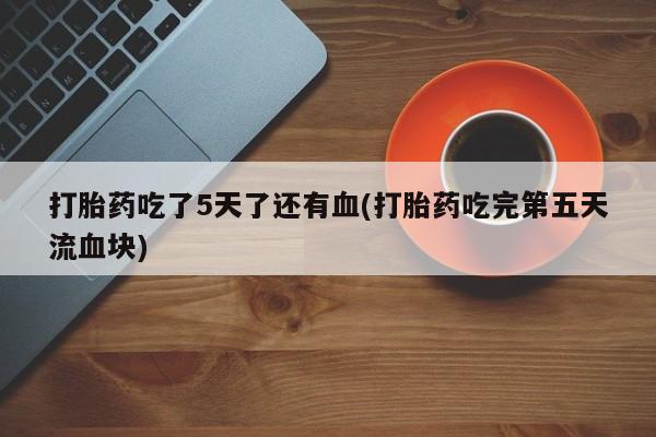 药流药微信打胎药吃了5天了还有血(打胎药吃完第五天流血块)