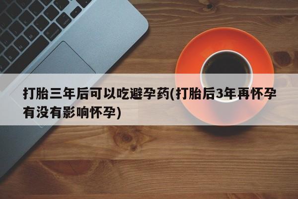 药流药微信打胎三年后可以吃避孕药(打胎后3年再怀孕有没有影响怀孕)
