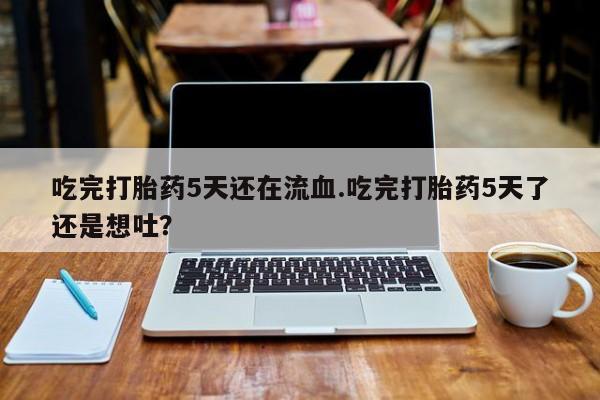 药流药微信吃完打胎药5天还在流血.吃完打胎药5天了还是想吐？