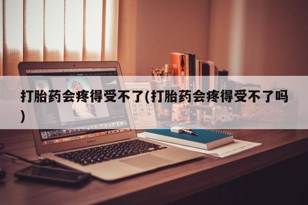 药流药微信打胎药会疼得受不了(打胎药会疼得受不了吗)