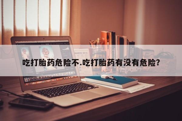 药流药微信吃打胎药危险不.吃打胎药有没有危险？