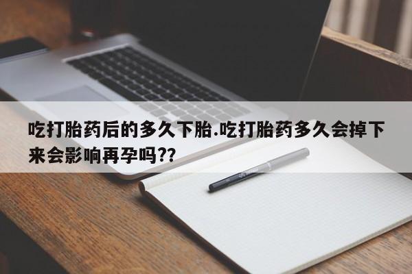 药流药微信吃打胎药后的多久下胎.吃打胎药多久会掉下来会影响再孕吗?？