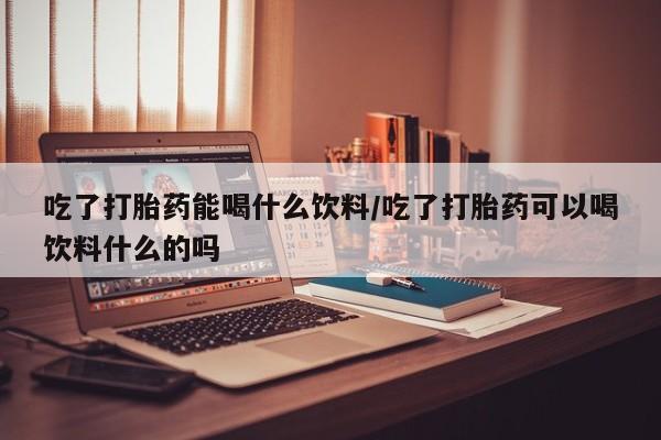药流药微信吃了打胎药能喝什么饮料/吃了打胎药可以喝饮料什么的吗