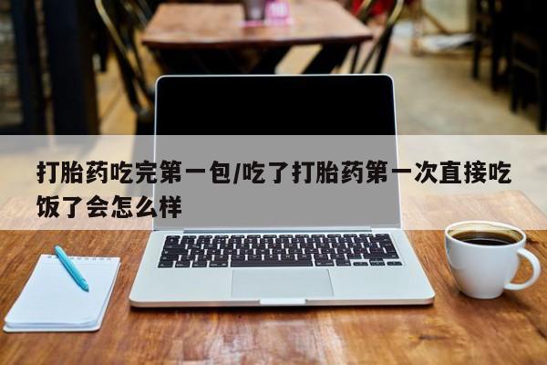 药流药微信打胎药吃完第一包/吃了打胎药第一次直接吃饭了会怎么样