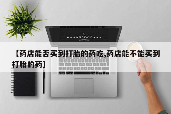 药流药微信【药店能否买到打胎的药吃,药店能不能买到打胎的药】