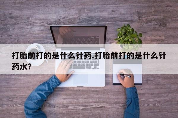 药流药微信打胎前打的是什么针药.打胎前打的是什么针药水？