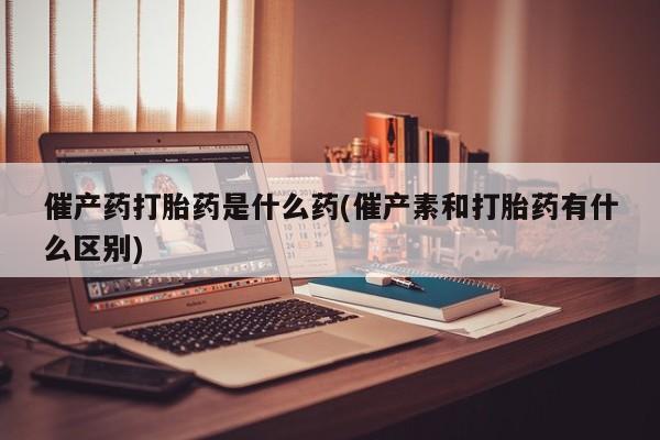 药流药微信催产药打胎药是什么药(催产素和打胎药有什么区别)