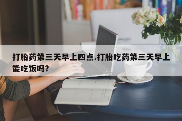 药流药微信打胎药第三天早上四点.打胎吃药第三天早上能吃饭吗？
