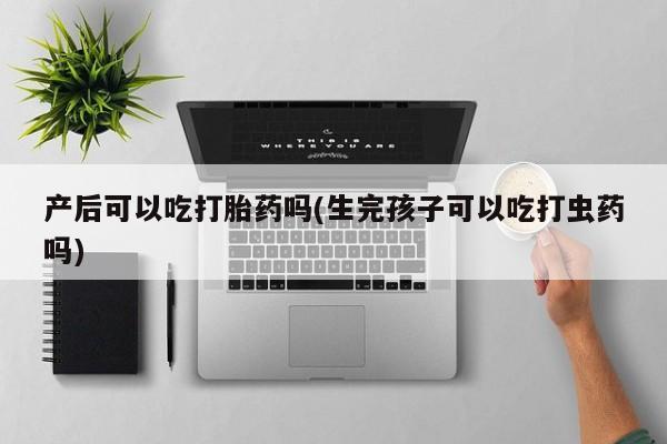 药流药微信产后可以吃打胎药吗(生完孩子可以吃打虫药吗)