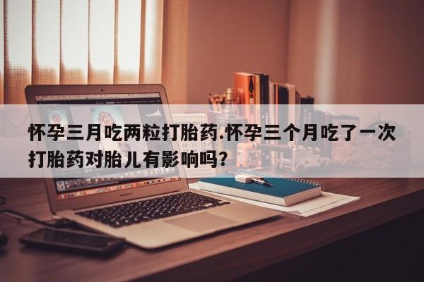 药流药微信怀孕三月吃两粒打胎药.怀孕三个月吃了一次打胎药对胎儿有影响吗？