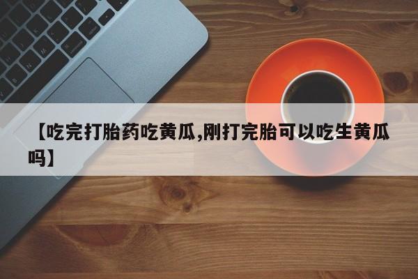 药流药微信【吃完打胎药吃黄瓜,刚打完胎可以吃生黄瓜吗】