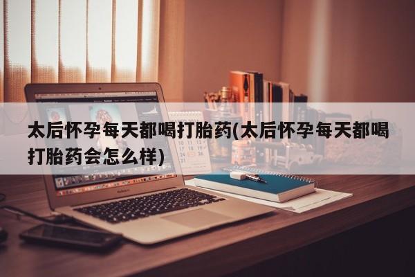 药流药微信太后怀孕每天都喝打胎药(太后怀孕每天都喝打胎药会怎么样)