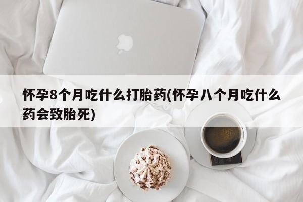 药流药微信怀孕8个月吃什么打胎药(怀孕八个月吃什么药会致胎死)