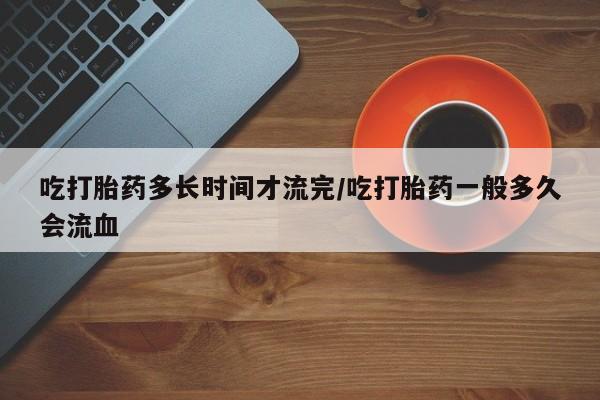 药流药微信吃打胎药多长时间才流完/吃打胎药一般多久会流血
