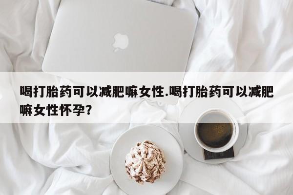 药流药微信喝打胎药可以减肥嘛女性.喝打胎药可以减肥嘛女性怀孕？