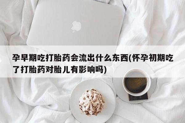药流药微信孕早期吃打胎药会流出什么东西(怀孕初期吃了打胎药对胎儿有影响吗)