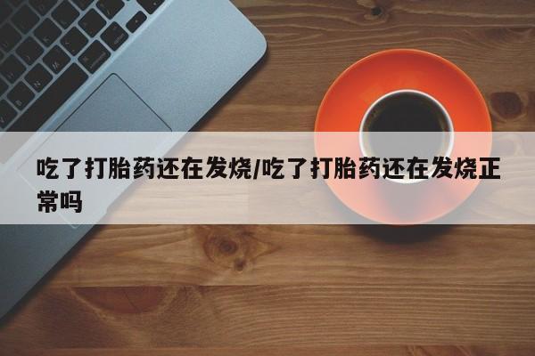 药流药微信吃了打胎药还在发烧/吃了打胎药还在发烧正常吗