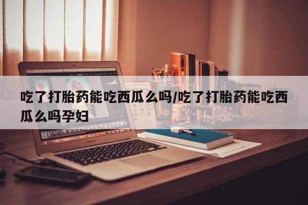 药流药微信吃了打胎药能吃西瓜么吗/吃了打胎药能吃西瓜么吗孕妇