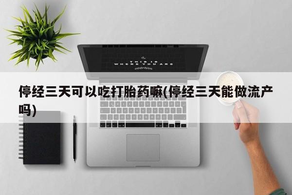 药流药微信停经三天可以吃打胎药嘛(停经三天能做流产吗)