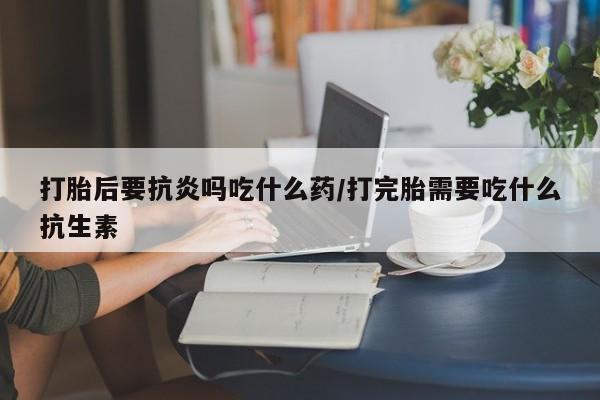 药流药微信打胎后要抗炎吗吃什么药/打完胎需要吃什么抗生素
