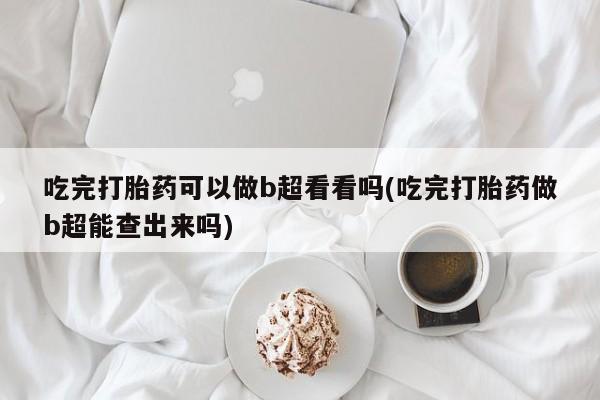 药流药微信吃完打胎药可以做b超看看吗(吃完打胎药做b超能查出来吗)