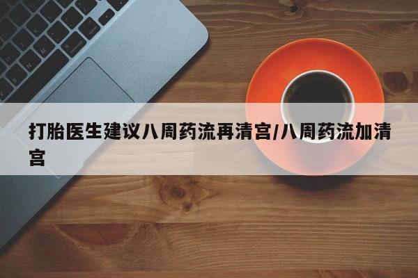 药流药微信打胎医生建议八周药流再清宫/八周药流加清宫