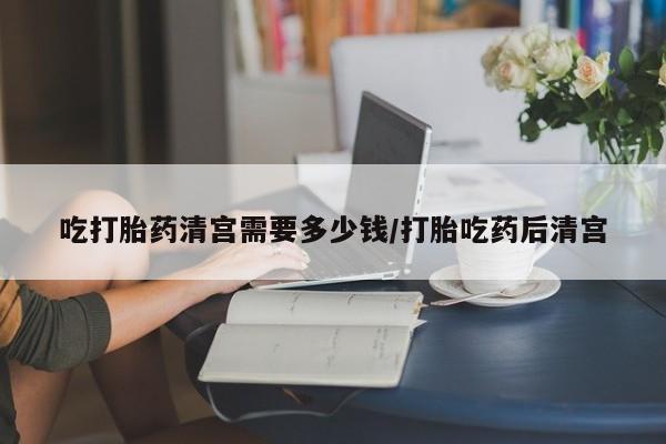 药流药微信吃打胎药清宫需要多少钱/打胎吃药后清宫
