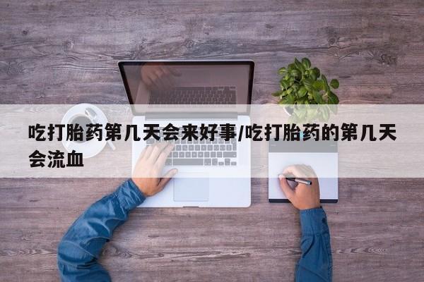 药流药微信吃打胎药第几天会来好事/吃打胎药的第几天会流血