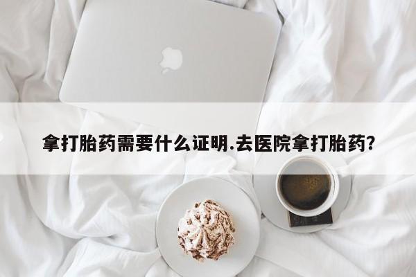 药流药微信拿打胎药需要什么证明.去医院拿打胎药？