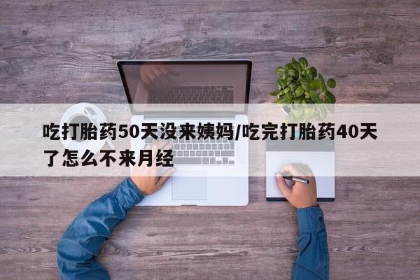 药流药微信吃打胎药50天没来姨妈/吃完打胎药40天了怎么不来月经