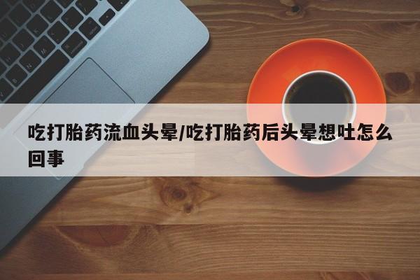 药流药微信吃打胎药流血头晕/吃打胎药后头晕想吐怎么回事