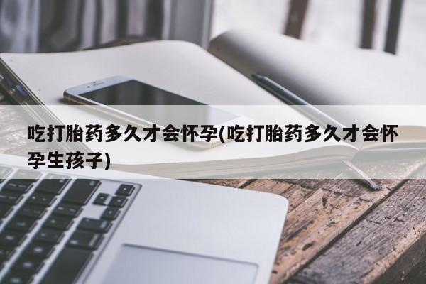 药流药微信吃打胎药多久才会怀孕(吃打胎药多久才会怀孕生孩子)