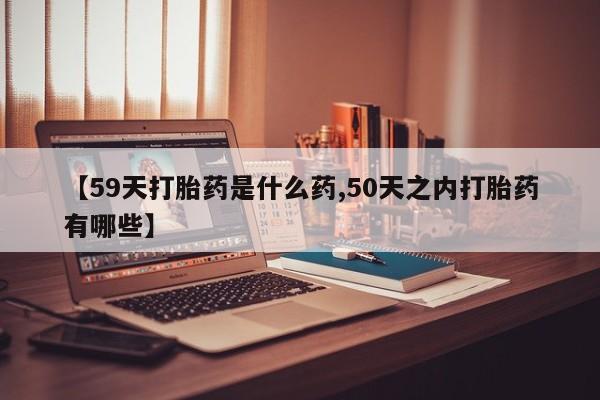 药流药微信【59天打胎药是什么药,50天之内打胎药有哪些】