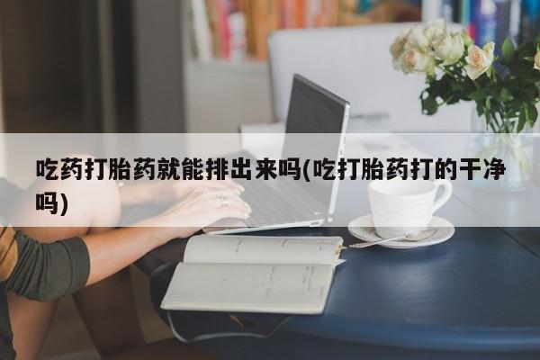 药流药微信吃药打胎药就能排出来吗(吃打胎药打的干净吗)