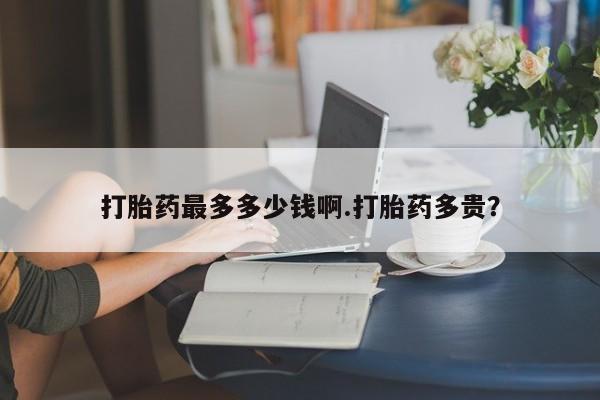 药流药微信打胎药最多多少钱啊.打胎药多贵？