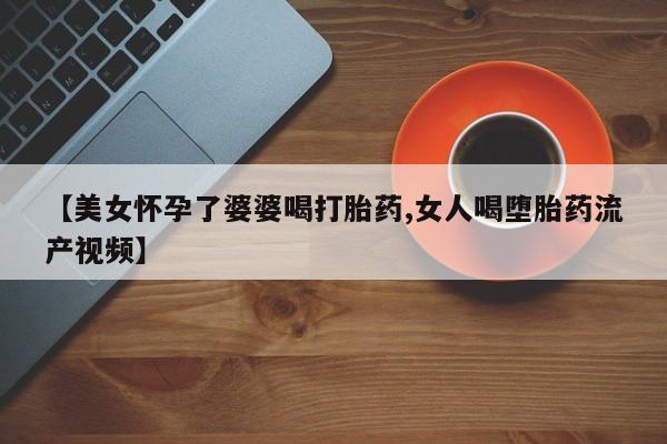 药流药微信【美女怀孕了婆婆喝打胎药,女人喝堕胎药流产视频】