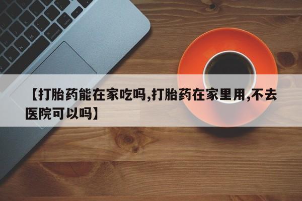 药流药微信【打胎药能在家吃吗,打胎药在家里用,不去医院可以吗】