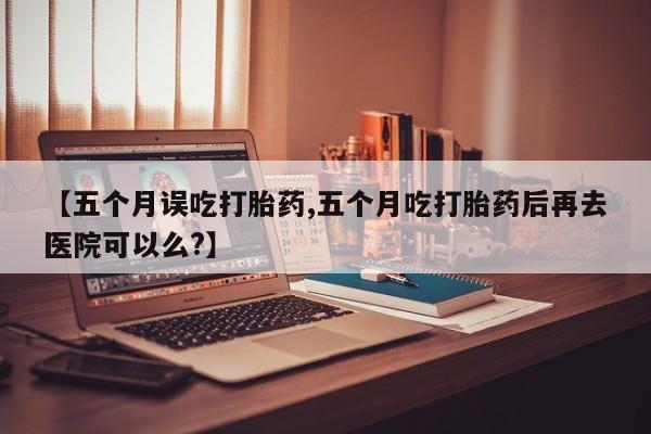药流药微信【五个月误吃打胎药,五个月吃打胎药后再去医院可以么?】