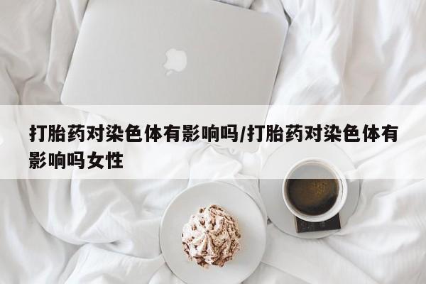药流药微信打胎药对染色体有影响吗/打胎药对染色体有影响吗女性