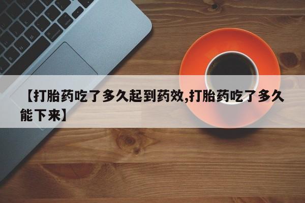 药流药微信【打胎药吃了多久起到药效,打胎药吃了多久能下来】