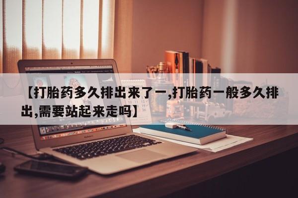 药流药微信【打胎药多久排出来了一,打胎药一般多久排出,需要站起来走吗】